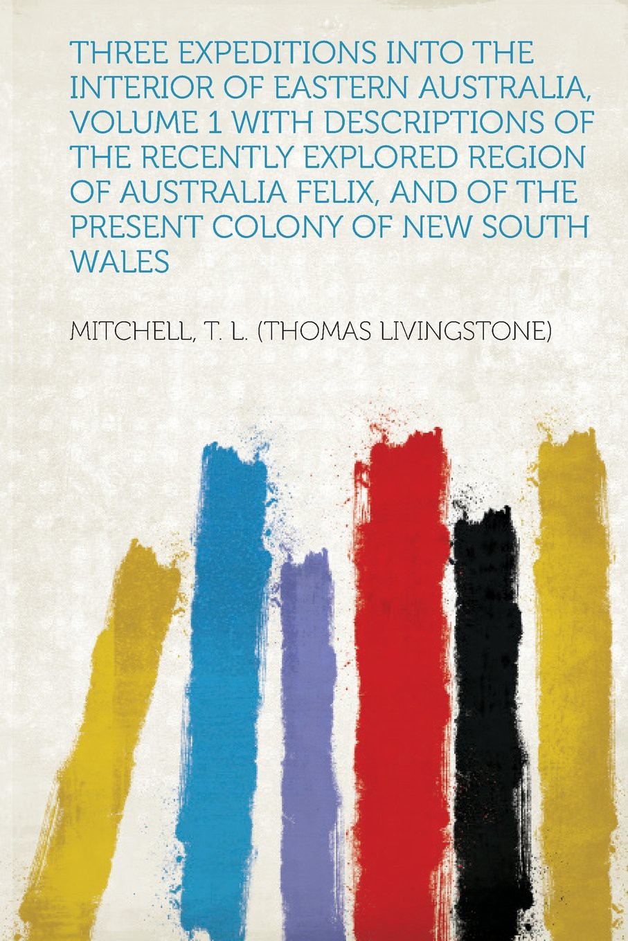 Three Expeditions Into the Interior of Eastern Australia, Volume 1 With Descriptions of the Recently Explored Region of Australia Felix, and of the Present Colony of New South Wales